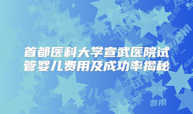 首都医科大学宣武医院试管婴儿费用及成功率揭秘
