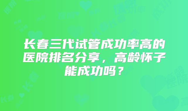 长春三代试管成功率高的医院排名分享，高龄怀子能成功吗？
