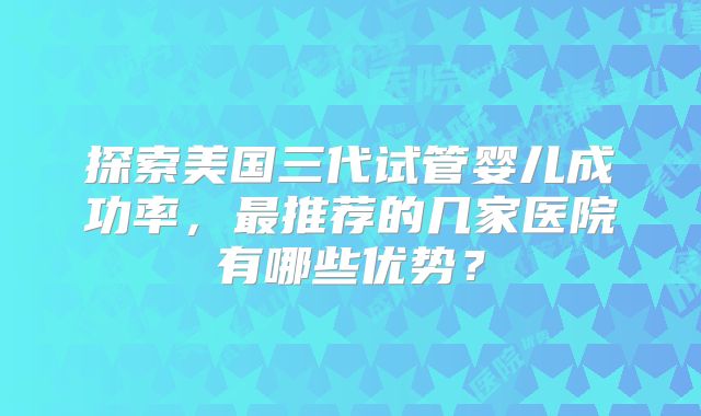 探索美国三代试管婴儿成功率，最推荐的几家医院有哪些优势？