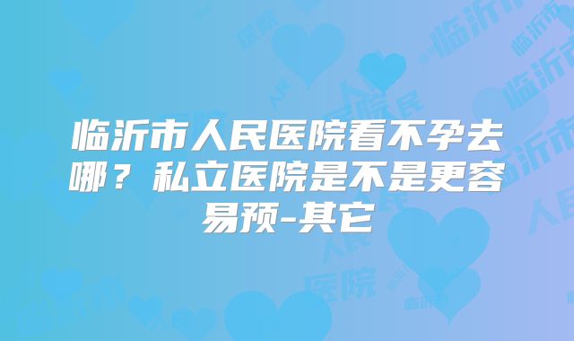 临沂市人民医院看不孕去哪？私立医院是不是更容易预-其它