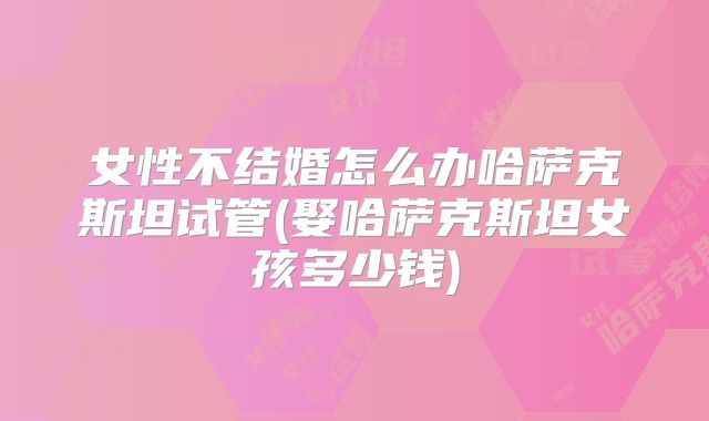 女性不结婚怎么办哈萨克斯坦试管(娶哈萨克斯坦女孩多少钱)