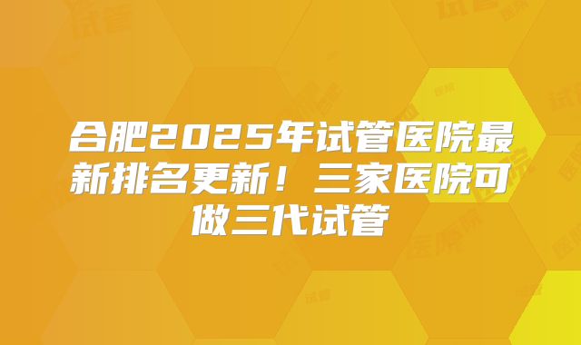 合肥2025年试管医院最新排名更新！三家医院可做三代试管