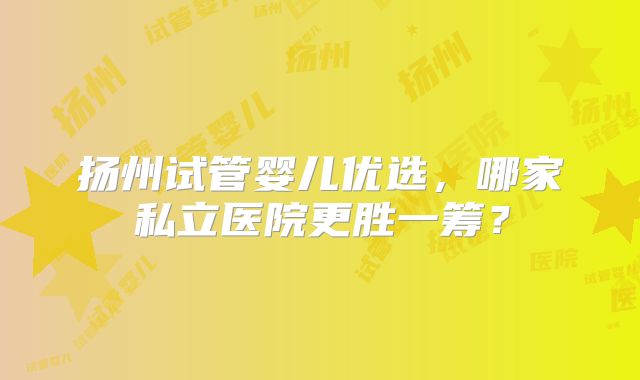 扬州试管婴儿优选，哪家私立医院更胜一筹？