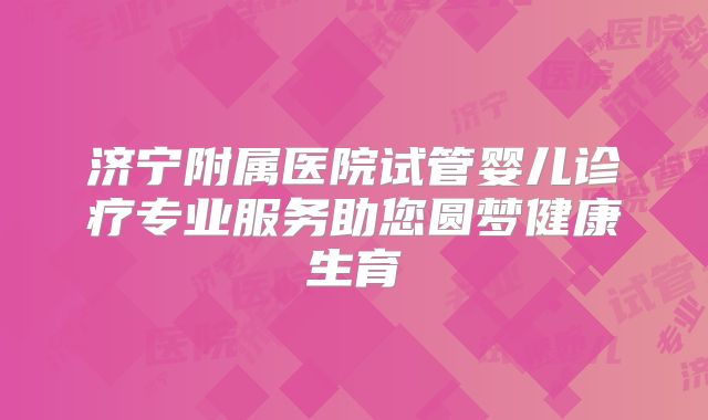 济宁附属医院试管婴儿诊疗专业服务助您圆梦健康生育