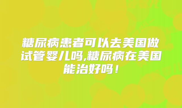 糖尿病患者可以去美国做试管婴儿吗,糖尿病在美国能治好吗！