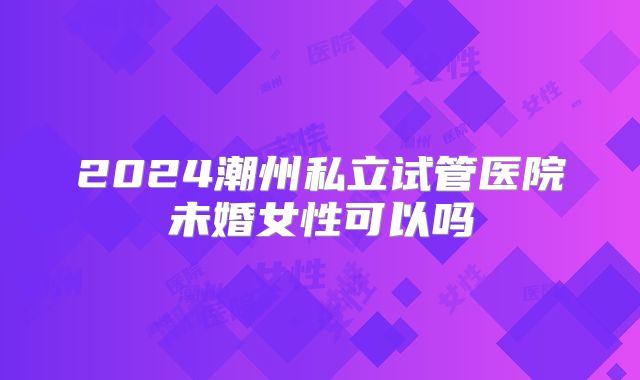 2024潮州私立试管医院未婚女性可以吗