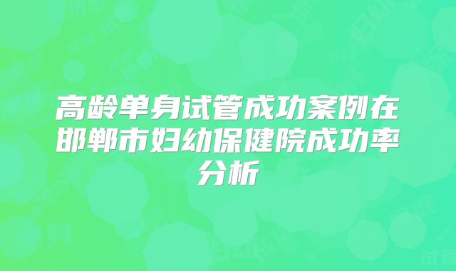 高龄单身试管成功案例在邯郸市妇幼保健院成功率分析