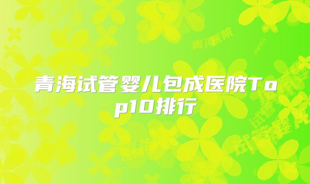 青海试管婴儿包成医院Top10排行