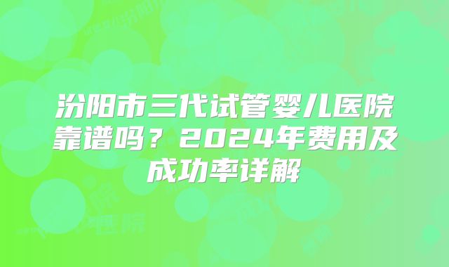 汾阳市三代试管婴儿医院靠谱吗？2024年费用及成功率详解
