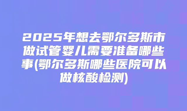 2025年想去鄂尔多斯市做试管婴儿需要准备哪些事(鄂尔多斯哪些医院可以做核酸检测)
