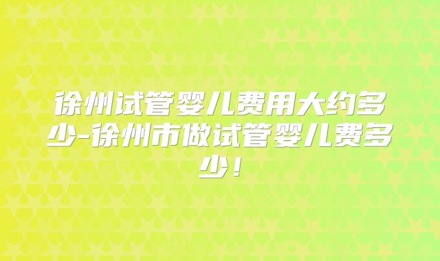徐州试管婴儿费用大约多少-徐州市做试管婴儿费多少!