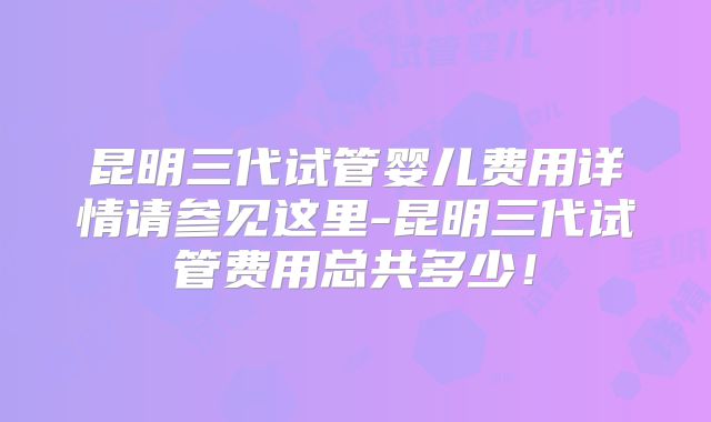 昆明三代试管婴儿费用详情请参见这里-昆明三代试管费用总共多少！