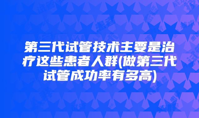第三代试管技术主要是治疗这些患者人群(做第三代试管成功率有多高)
