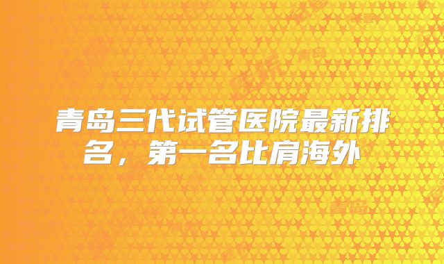 青岛三代试管医院最新排名，第一名比肩海外