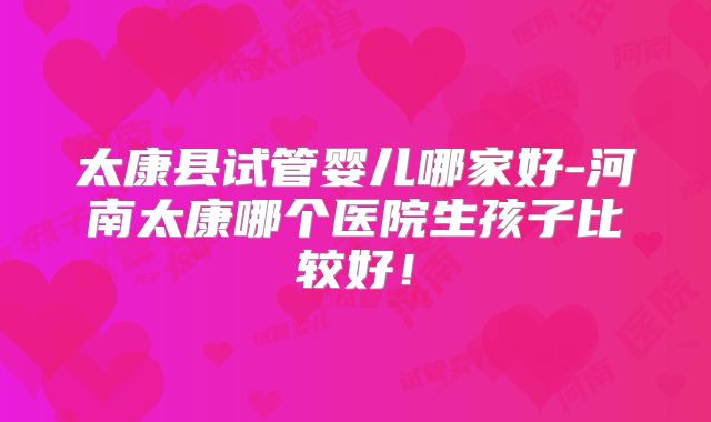 太康县试管婴儿哪家好-河南太康哪个医院生孩子比较好！