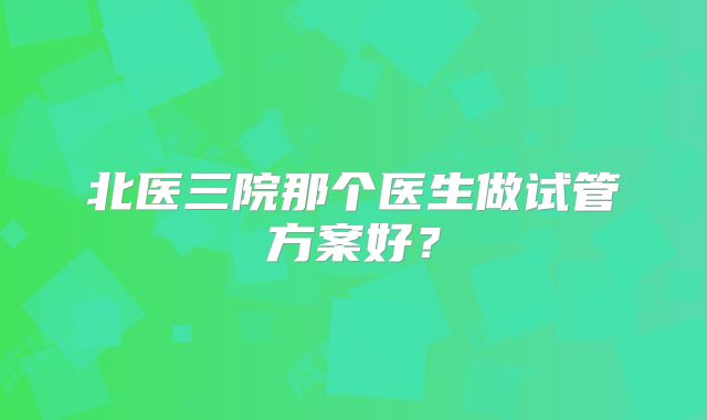 北医三院那个医生做试管方案好?