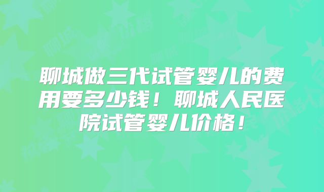 聊城做三代试管婴儿的费用要多少钱!聊城人民医院试管婴儿价格!