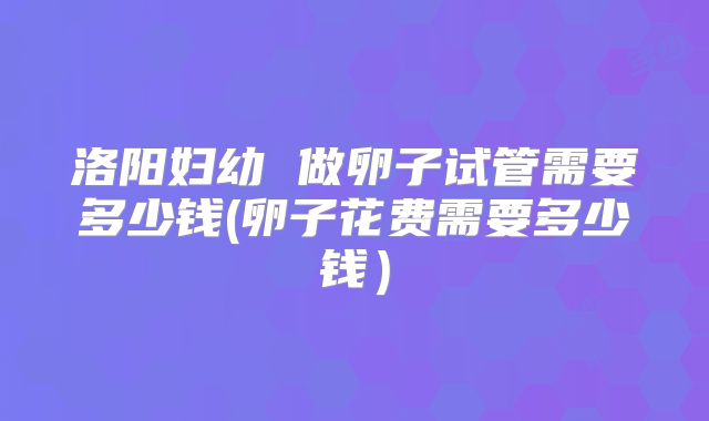 洛阳妇幼 做卵子试管需要多少钱(卵子花费需要多少钱)