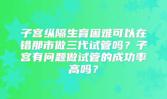 子宫纵隔生育困难可以在错那市做三代试管吗？子宫有问题做试管的成功率高吗？