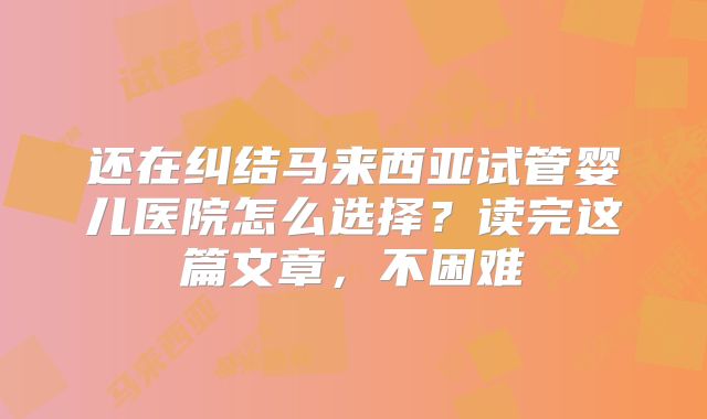 还在纠结马来西亚试管婴儿医院怎么选择？读完这篇文章，不困难
