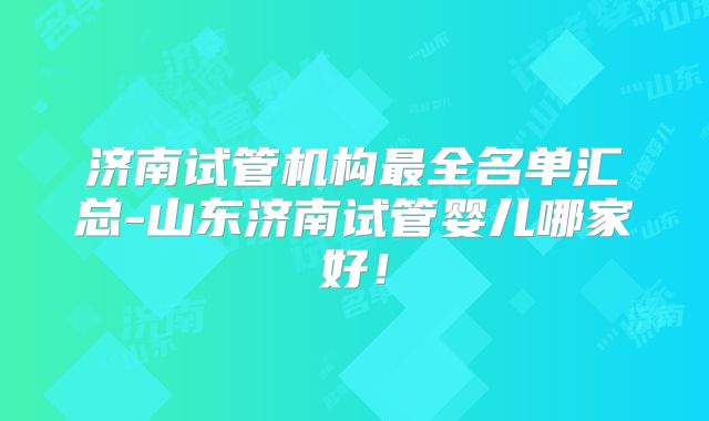 济南试管机构最全名单汇总-山东济南试管婴儿哪家好！