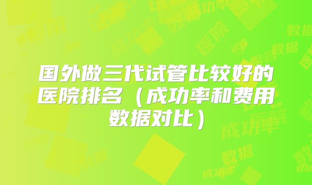 国外做三代试管比较好的医院排名（成功率和费用数据对比）