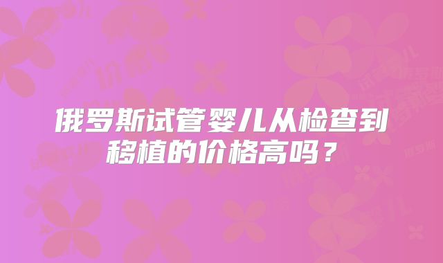 俄罗斯试管婴儿从检查到移植的价格高吗？