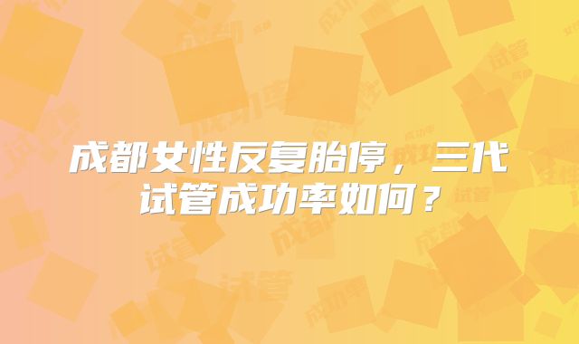 成都女性反复胎停，三代试管成功率如何？
