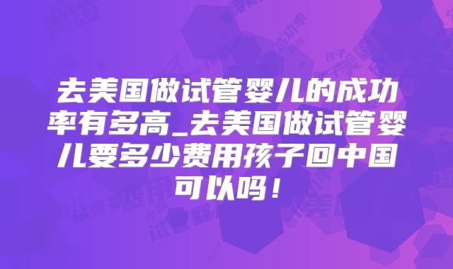 去美国做试管婴儿的成功率有多高_去美国做试管婴儿要多少费用孩子回中国可以吗！