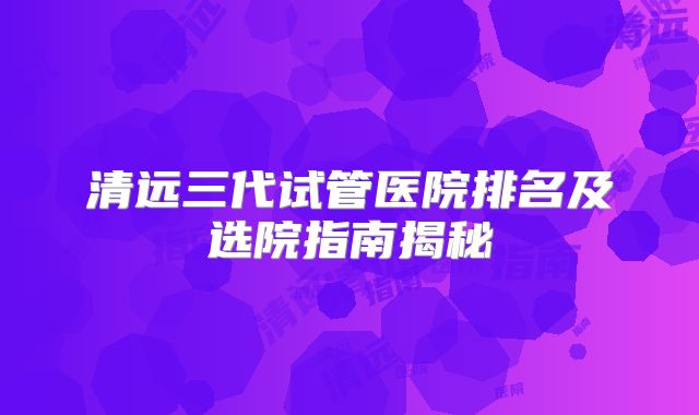 清远三代试管医院排名及选院指南揭秘