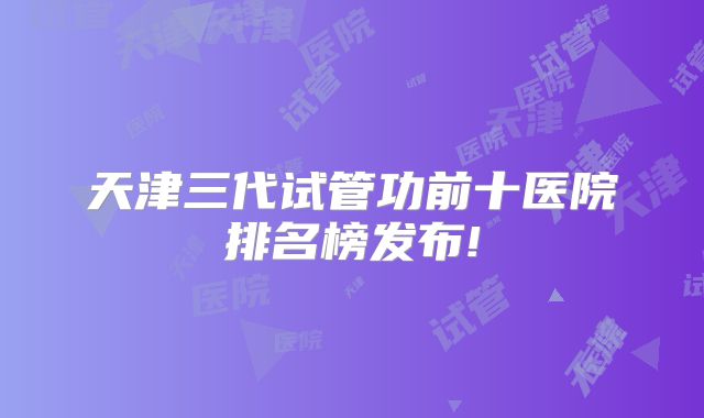 天津三代试管功前十医院排名榜发布!