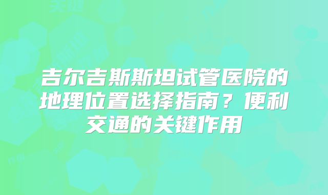 吉尔吉斯斯坦试管医院的地理位置选择指南？便利交通的关键作用