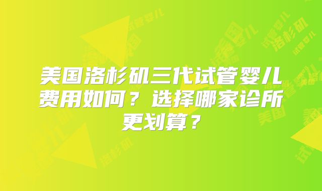 美国洛杉矶三代试管婴儿费用如何？选择哪家诊所更划算？