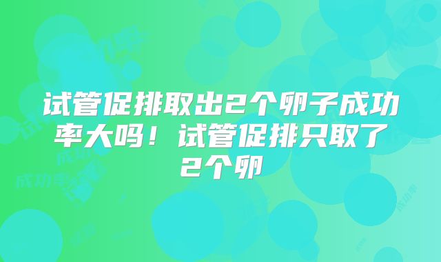 试管促排取出2个卵子成功率大吗！试管促排只取了2个卵