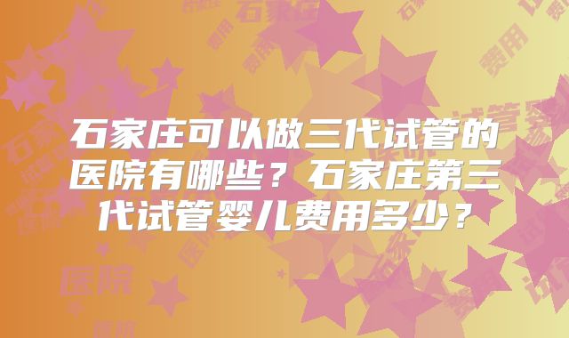 石家庄可以做三代试管的医院有哪些？石家庄第三代试管婴儿费用多少？