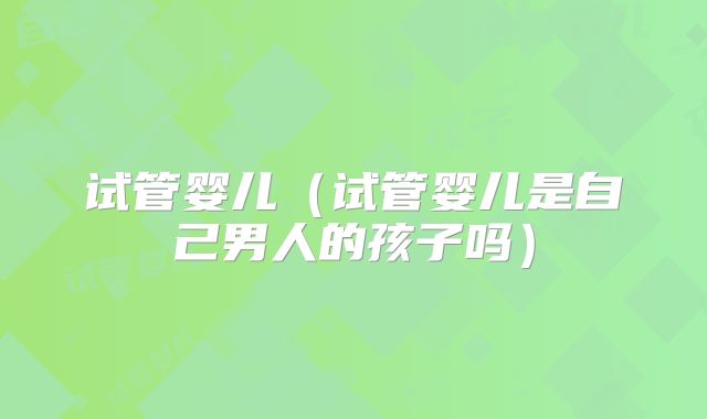 试管婴儿（试管婴儿是自己男人的孩子吗）