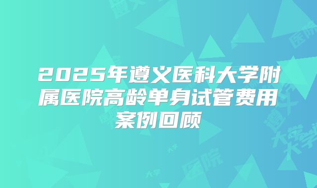 2025年遵义医科大学附属医院高龄单身试管费用案例回顾
