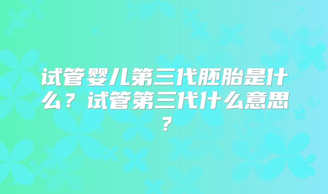 试管婴儿第三代胚胎是什么？试管第三代什么意思？