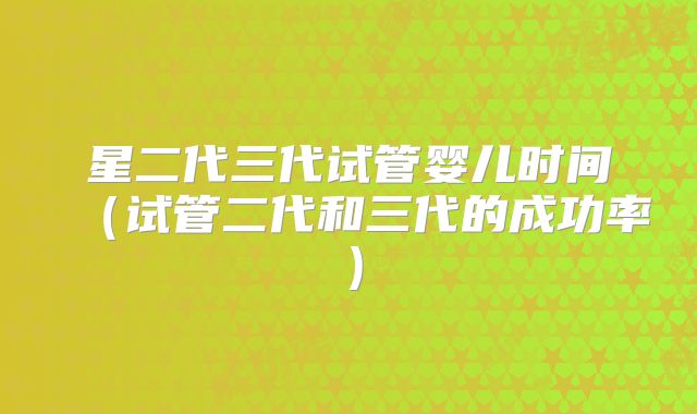 星二代三代试管婴儿时间（试管二代和三代的成功率）