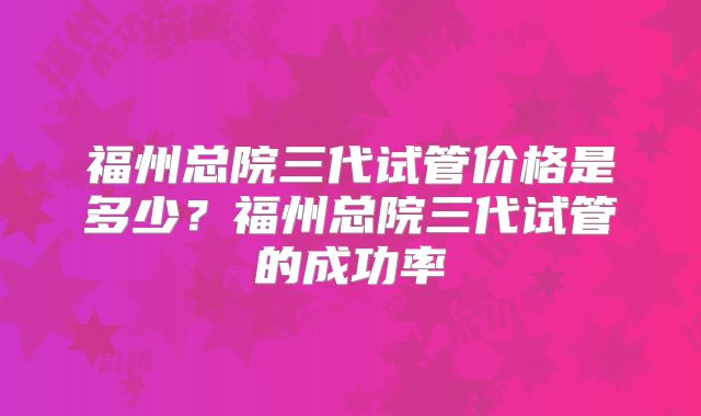 福州总院三代试管价格是多少?福州总院三代试管的成功率