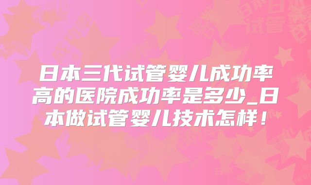 日本三代试管婴儿成功率高的医院成功率是多少_日本做试管婴儿技术怎样！