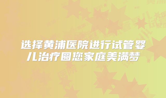 选择黄浦医院进行试管婴儿治疗圆您家庭美满梦