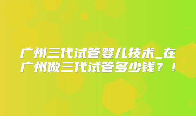 广州三代试管婴儿技术_在广州做三代试管多少钱？！