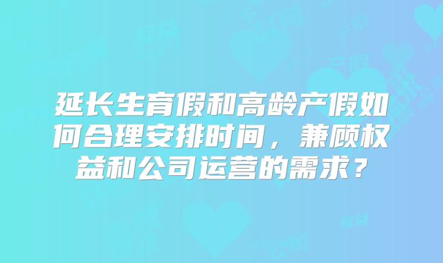 延长生育假和高龄产假如何合理安排时间，兼顾权益和公司运营的需求？