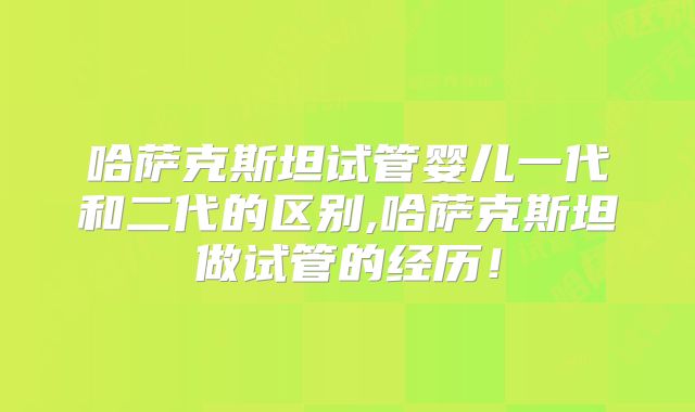 哈萨克斯坦试管婴儿一代和二代的区别,哈萨克斯坦做试管的经历！