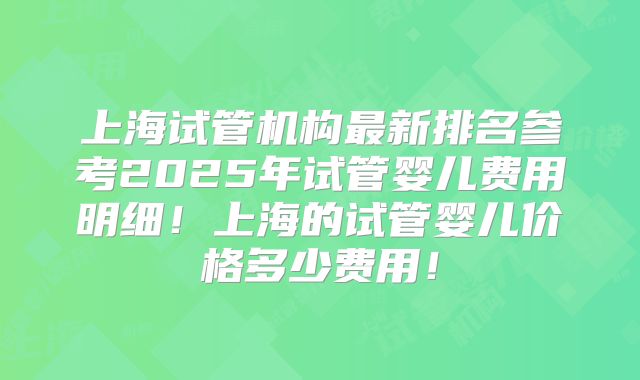上海试管机构最新排名参考2025年试管婴儿费用明细！上海的试管婴儿价格多少费用！