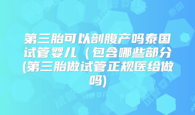 第三胎可以剖腹产吗泰国试管婴儿（包含哪些部分(第三胎做试管正规医给做吗)