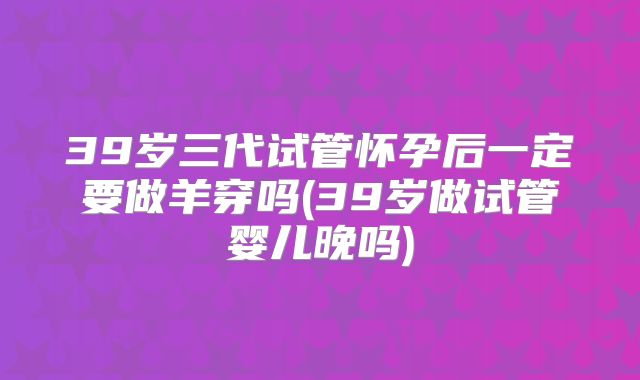 39岁三代试管怀孕后一定要做羊穿吗(39岁做试管婴儿晚吗)