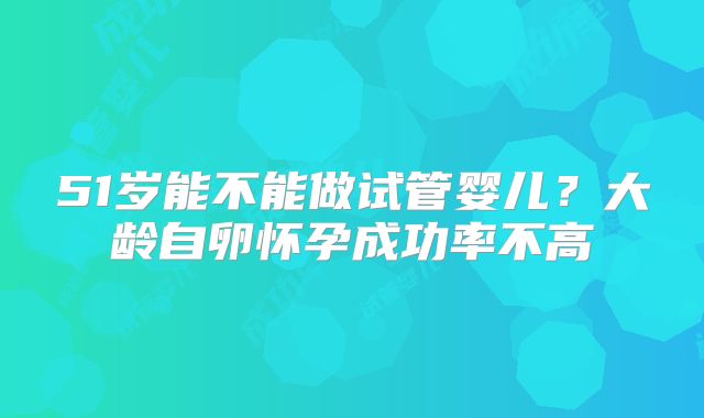 51岁能不能做试管婴儿？大龄自卵怀孕成功率不高
