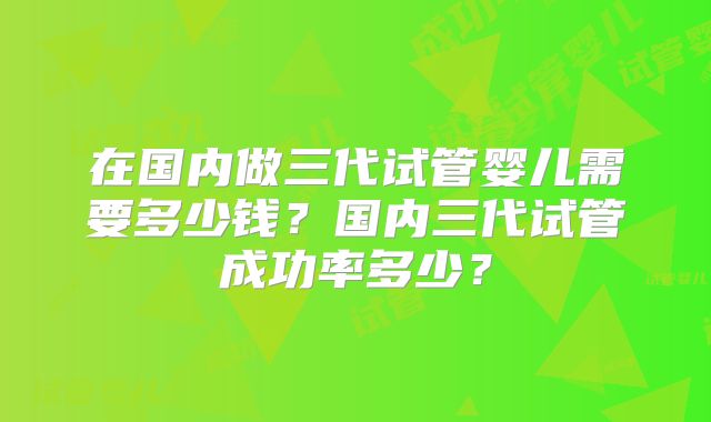 在国内做三代试管婴儿需要多少钱？国内三代试管成功率多少？